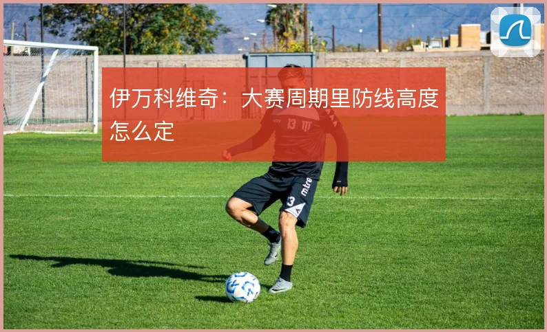 伊万科维奇:大赛周期里防线高度怎么定