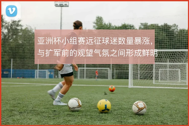 亚洲杯小组赛远征球迷数量暴涨，与扩军前的观望气氛之间形成鲜明反差