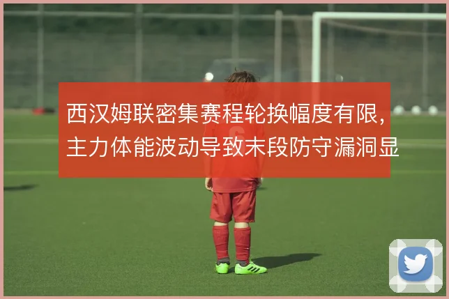 西汉姆联密集赛程轮换幅度有限，主力体能波动导致末段防守漏洞显现
