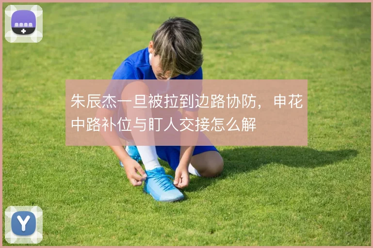 朱辰杰一旦被拉到边路协防，申花中路补位与盯人交接怎么解
