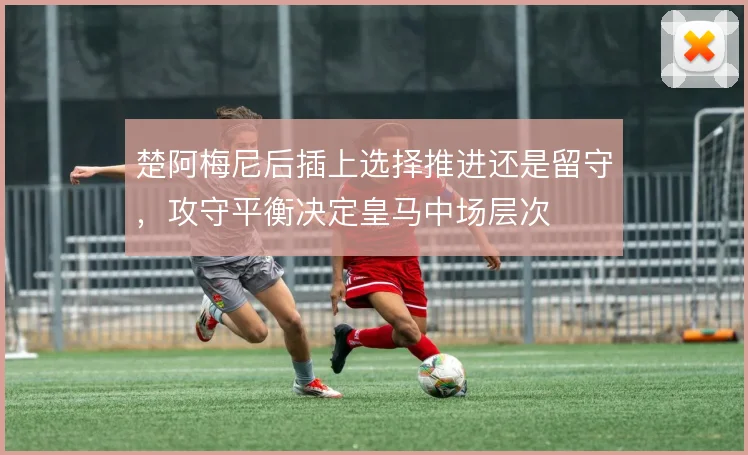 楚阿梅尼后插上选择推进还是留守，攻守平衡决定皇马中场层次