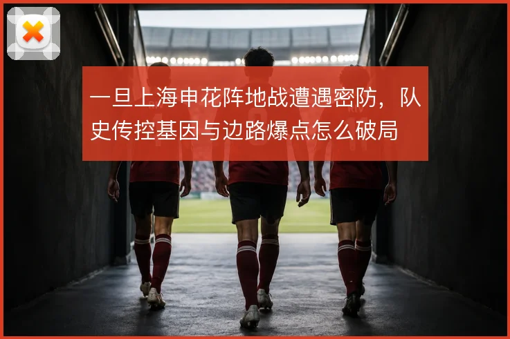 一旦上海申花阵地战遭遇密防，队史传控基因与边路爆点怎么破局
