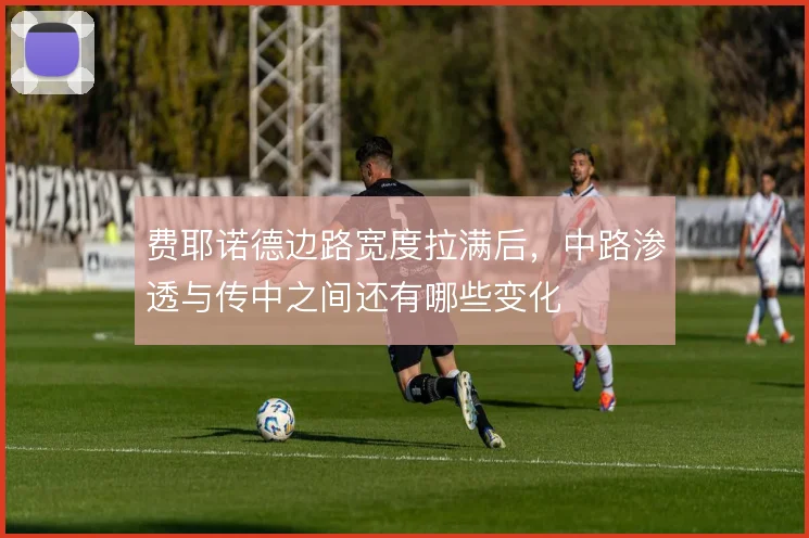 费耶诺德边路宽度拉满后，中路渗透与传中之间还有哪些变化