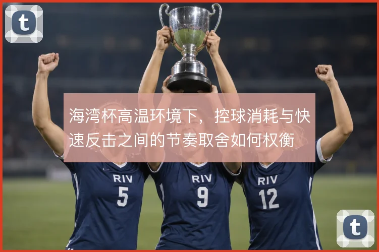 海湾杯高温环境下，控球消耗与快速反击之间的节奏取舍如何权衡