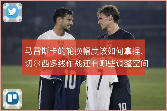 马雷斯卡的轮换幅度该如何拿捏，切尔西多线作战还有哪些调整空间