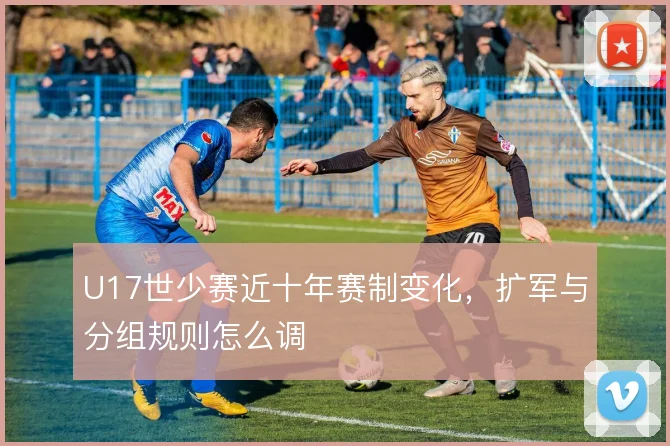 U17世少赛近十年赛制变化，扩军与分组规则怎么调
