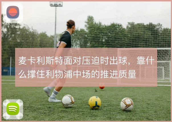 麦卡利斯特面对压迫时出球，靠什么撑住利物浦中场的推进质量