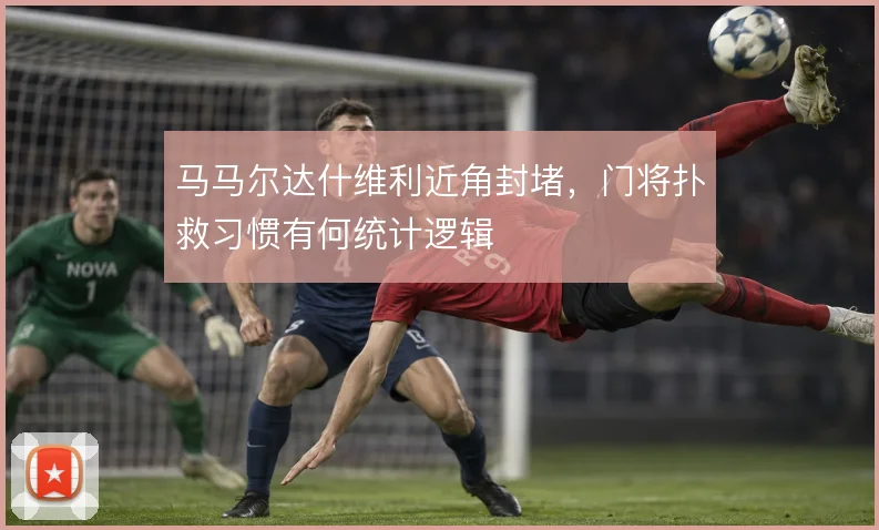 马马尔达什维利近角封堵，门将扑救习惯有何统计逻辑