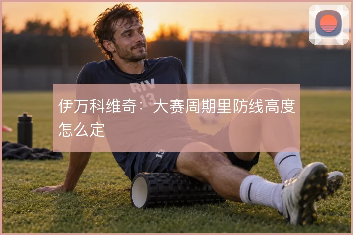 伊万科维奇：大赛周期里防线高度怎么定