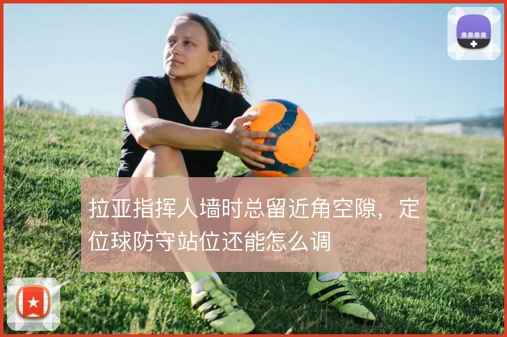 拉亚指挥人墙时总留近角空隙，定位球防守站位还能怎么调