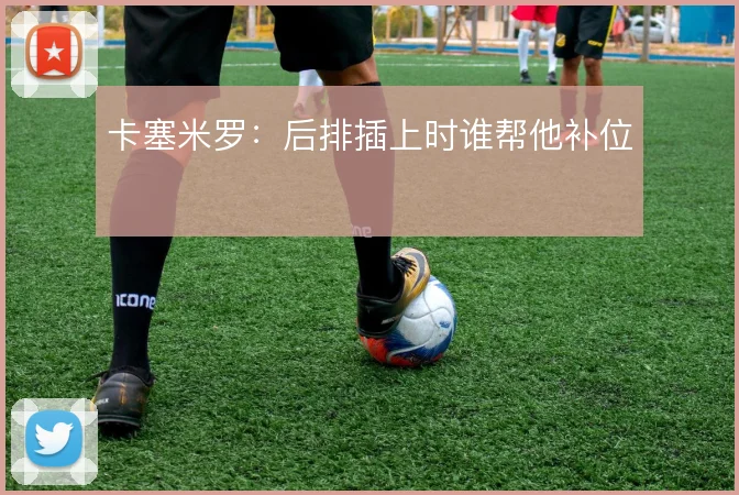 卡塞米罗：后排插上时谁帮他补位