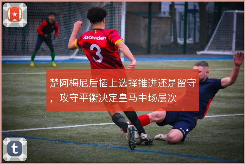 楚阿梅尼后插上选择推进还是留守，攻守平衡决定皇马中场层次